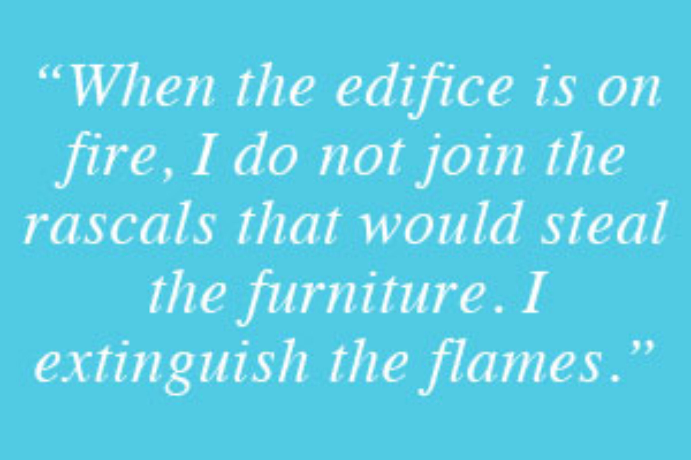 “When the edifice is on fire, I do not join the rascals that would steal the furniture. I extinguish the flames.” - George Jacque Danton